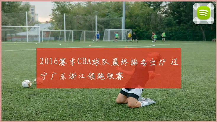2016赛季CBA球队最终排名出炉 辽宁广东浙江领跑联赛