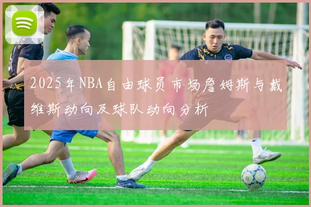 2025年NBA自由球员市场詹姆斯与戴维斯动向及球队动向分析