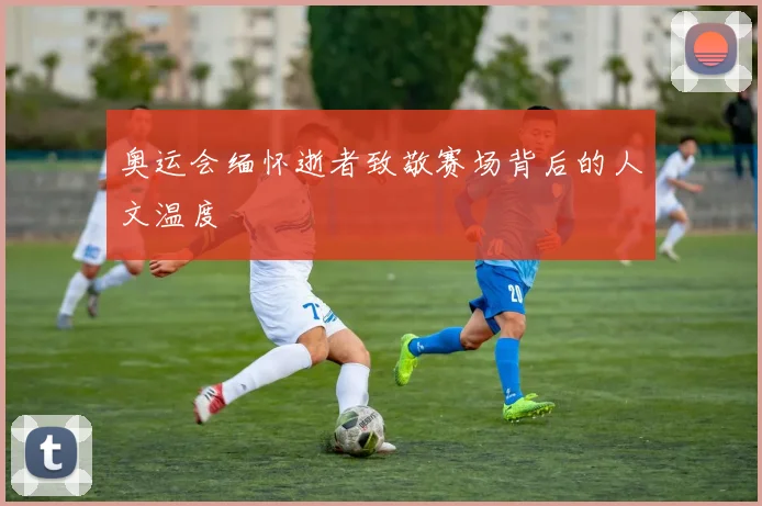奥运会缅怀逝者致敬赛场背后的人文温度