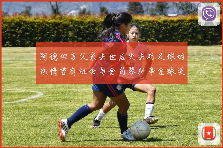 阿德坦言父亲去世后失去对足球的热情曾有机会与舍甫琴科争金球奖