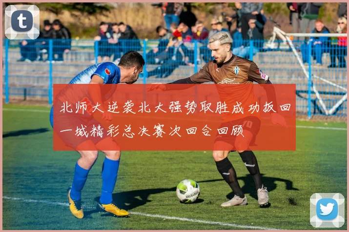 北师大逆袭北大强势取胜成功扳回一城精彩总决赛次回合回顾