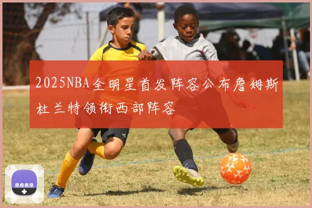 2025NBA全明星首发阵容公布詹姆斯杜兰特领衔西部阵容