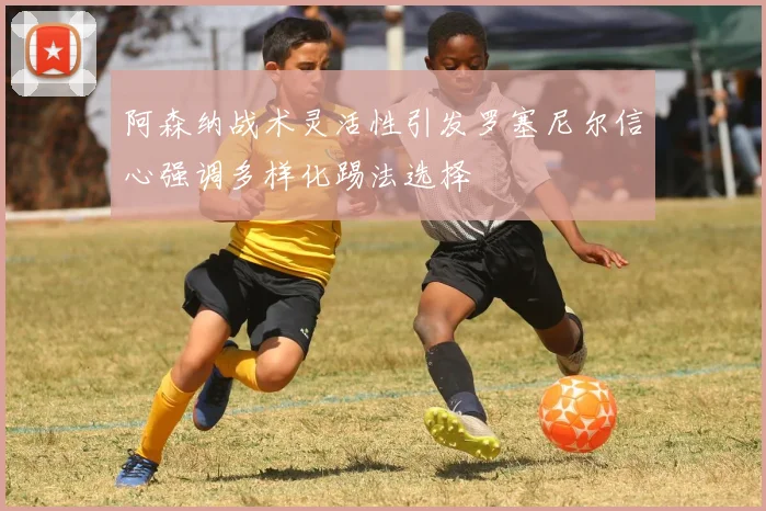 阿森纳战术灵活性引发罗塞尼尔信心强调多样化踢法选择